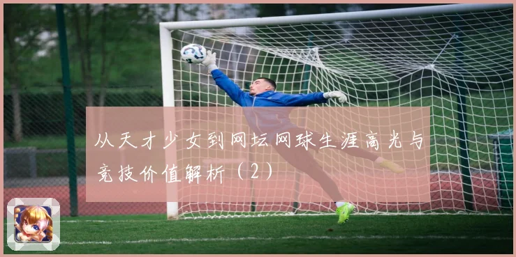 从天才少女到网坛网球生涯高光与竞技价值解析（2）