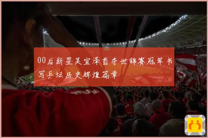 00后新星吴宜泽首夺世锦赛冠军书写乒坛历史辉煌篇章