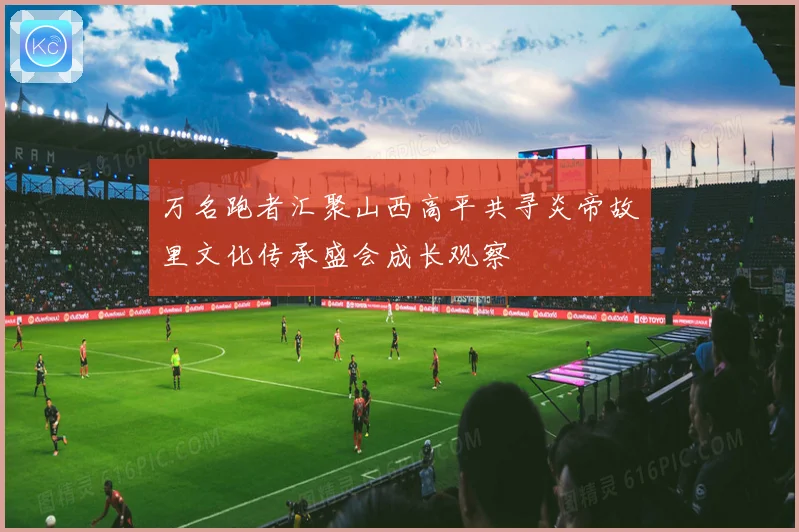 万名跑者汇聚山西高平共寻炎帝故里文化传承盛会成长观察