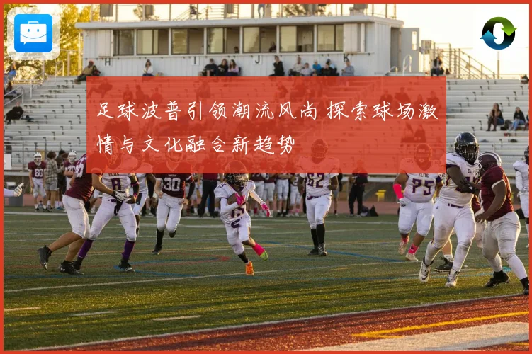 足球波普引领潮流风尚 探索球场激情与文化融合新趋势