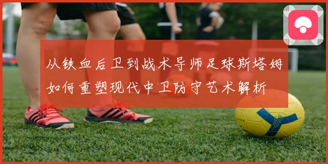 从铁血后卫到战术导师足球斯塔姆如何重塑现代中卫防守艺术解析