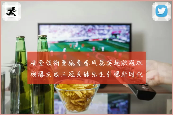 福登领衔曼城青春风暴英超欧冠双线爆发成三冠关键先生引爆新时代