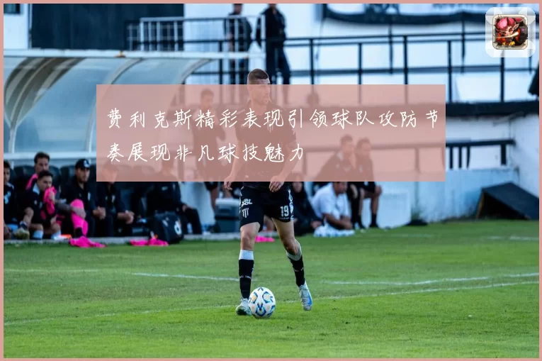 费利克斯精彩表现引领球队攻防节奏展现非凡球技魅力