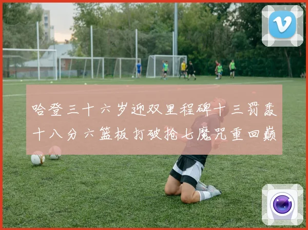 哈登三十六岁迎双里程碑十三罚轰十八分六篮板打破抢七魔咒重回巅成长观察