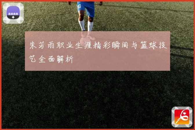 朱芳雨职业生涯精彩瞬间与篮球技艺全面解析
