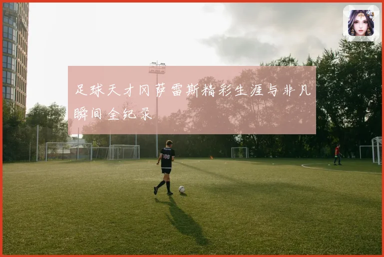 足球天才冈萨雷斯精彩生涯与非凡瞬间全纪录