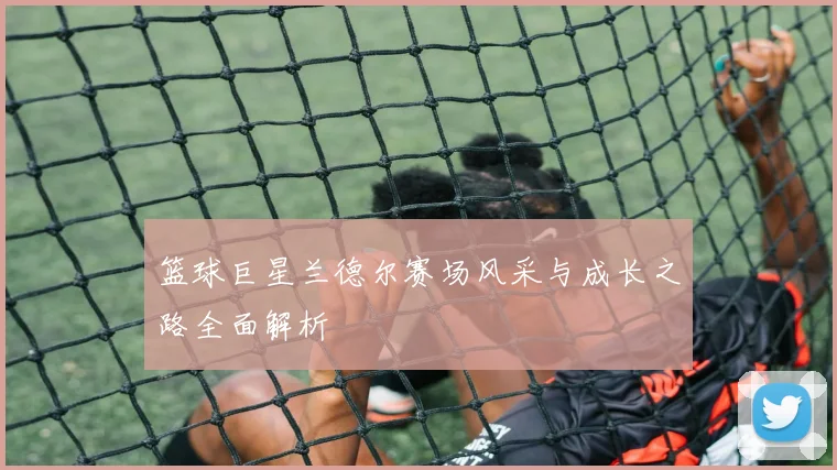 篮球巨星兰德尔赛场风采与成长之路全面解析