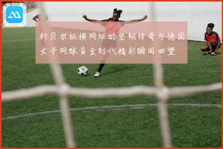 科贝尔纵横网坛的坚韧传奇与德国女子网球黄金时代精彩瞬间回望