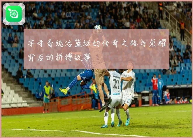 字母哥统治篮坛的传奇之路与荣耀背后的拼搏故事