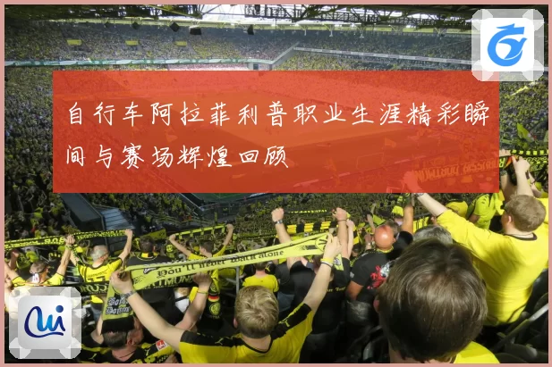 自行车阿拉菲利普职业生涯精彩瞬间与赛场辉煌回顾