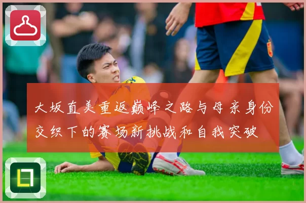大坂直美重返巅峰之路与母亲身份交织下的赛场新挑战和自我突破