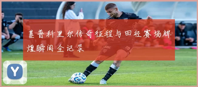 基普科里尔传奇征程与田径赛场辉煌瞬间全记录