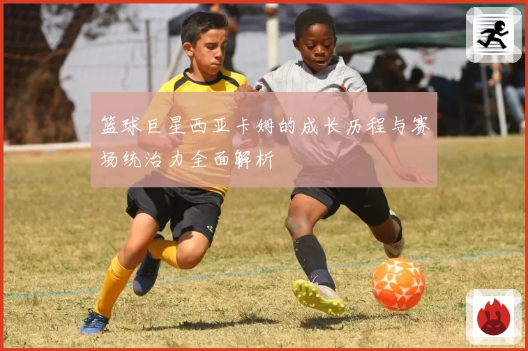 篮球巨星西亚卡姆的成长历程与赛场统治力全面解析