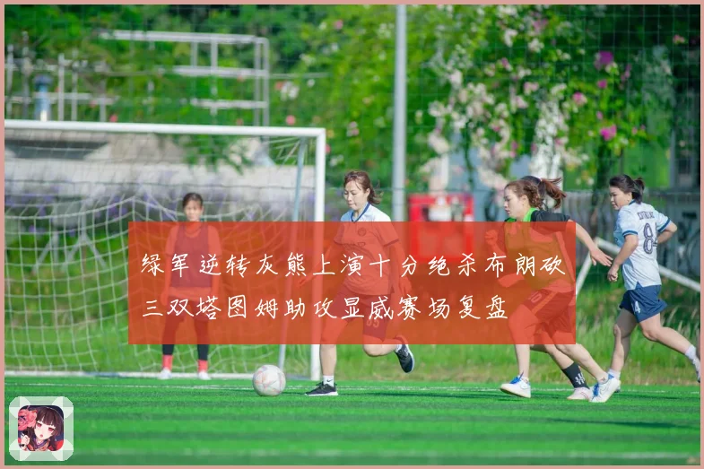 绿军逆转灰熊上演十分绝杀布朗砍三双塔图姆助攻显威赛场复盘