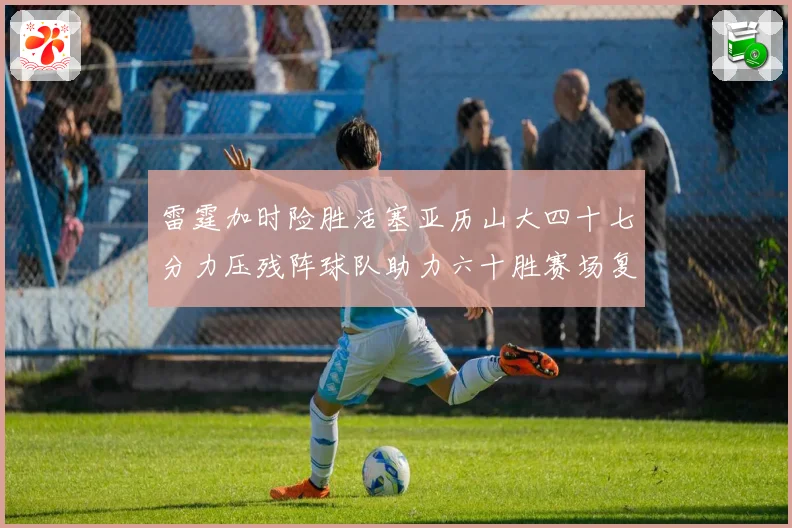 雷霆加时险胜活塞亚历山大四十七分力压残阵球队助力六十胜赛场复盘