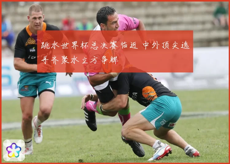 跳水世界杯总决赛临近 中外顶尖选手齐聚水立方争辉