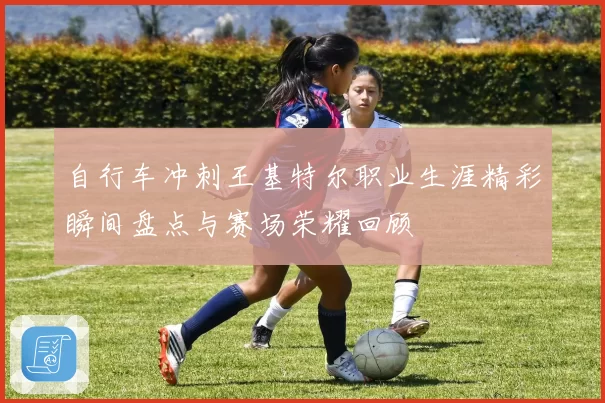 自行车冲刺王基特尔职业生涯精彩瞬间盘点与赛场荣耀回顾