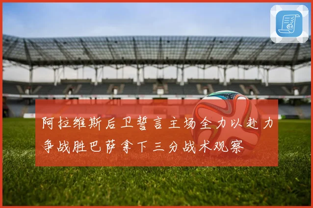 阿拉维斯后卫誓言主场全力以赴力争战胜巴萨拿下三分战术观察