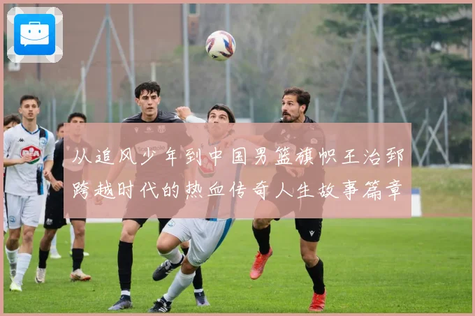 从追风少年到中国男篮旗帜王治郅跨越时代的热血传奇人生故事篇章解析