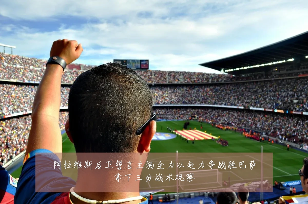 阿拉维斯后卫誓言主场全力以赴力争战胜巴萨拿下三分战术观察