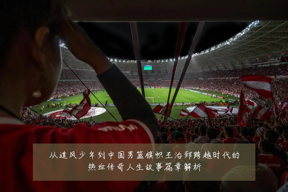 从追风少年到中国男篮旗帜王治郅跨越时代的热血传奇人生故事篇章解析