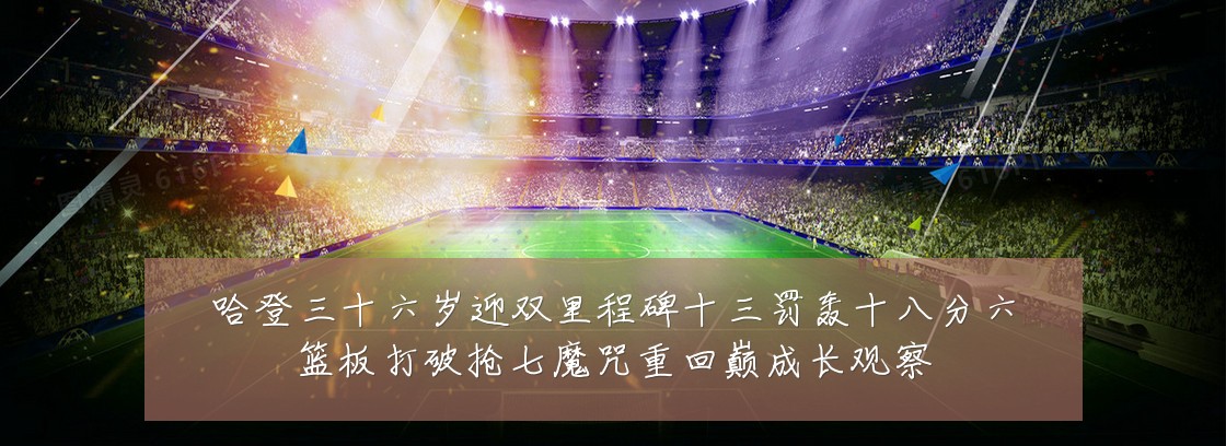 哈登三十六岁迎双里程碑十三罚轰十八分六篮板打破抢七魔咒重回巅成长观察