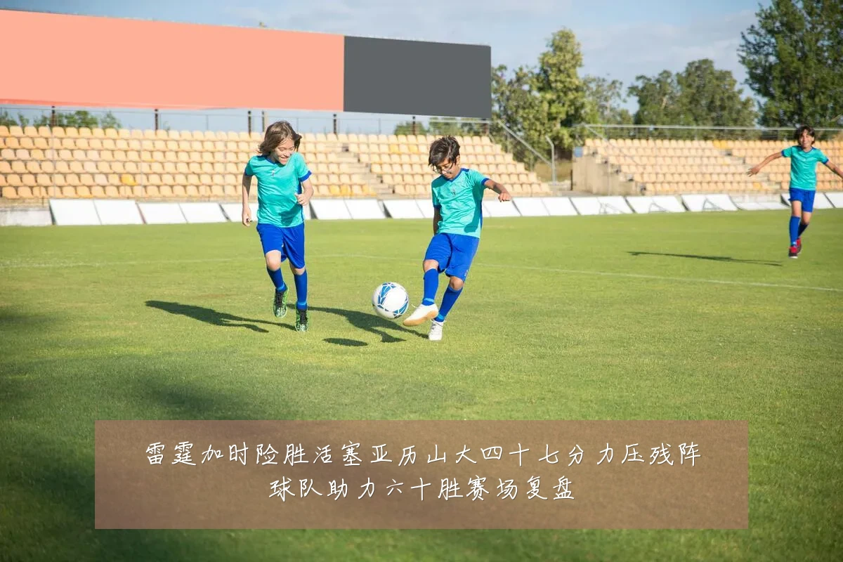 雷霆加时险胜活塞亚历山大四十七分力压残阵球队助力六十胜赛场复盘